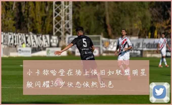 小卡称哈登在场上依旧如联盟明星般闪耀36岁状态依然出色
