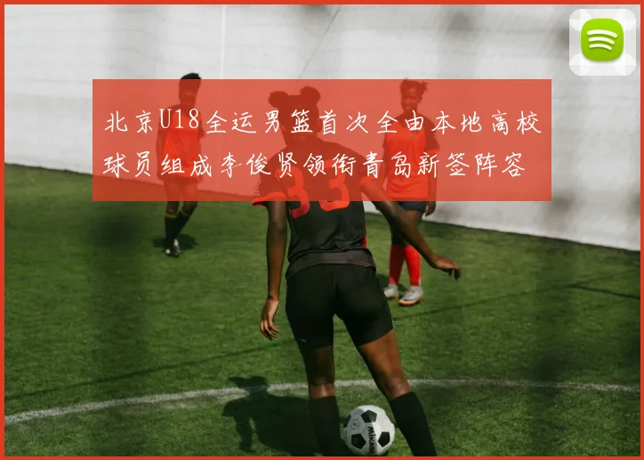 北京U18全运男篮首次全由本地高校球员组成李俊贤领衔青岛新签阵容