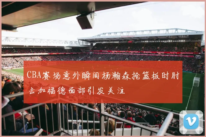 CBA赛场意外瞬间杨瀚森抢篮板时肘击加福德面部引发关注