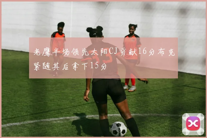老鹰半场领先太阳CJ贡献16分布克紧随其后拿下15分