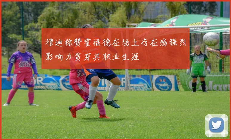 穆迪称赞霍福德在场上存在感强烈影响力贯穿其职业生涯