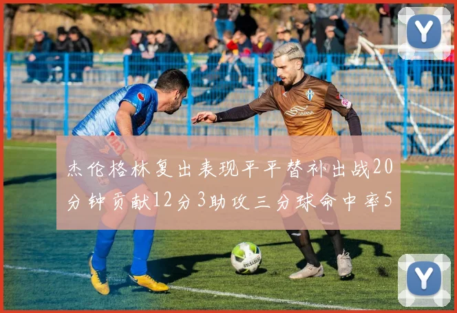 杰伦格林复出表现平平替补出战20分钟贡献12分3助攻三分球命中率50