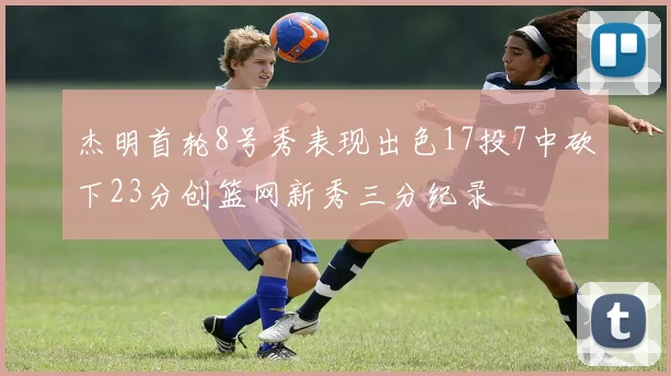 杰明首轮8号秀表现出色17投7中砍下23分创篮网新秀三分纪录