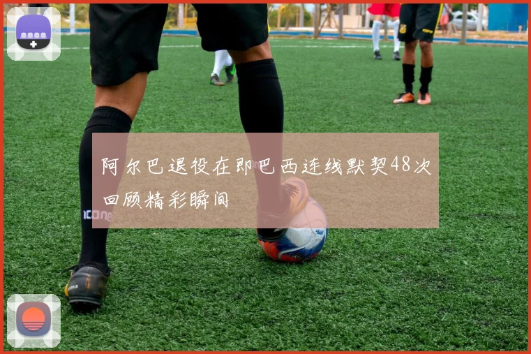 阿尔巴退役在即巴西连线默契48次回顾精彩瞬间