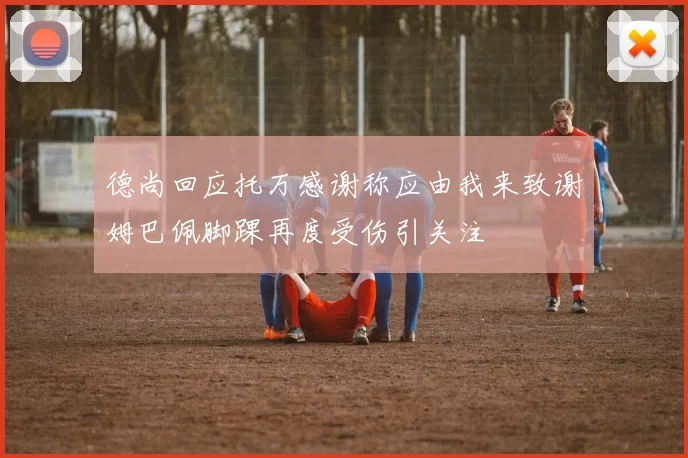 德尚回应托万感谢称应由我来致谢姆巴佩脚踝再度受伤引关注
