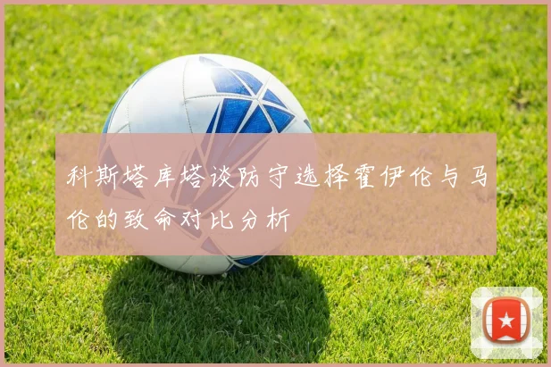科斯塔库塔谈防守选择霍伊伦与马伦的致命对比分析