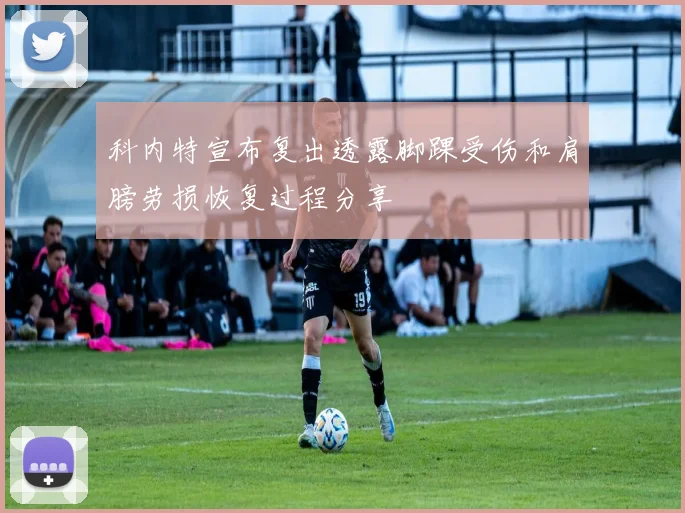 科内特宣布复出透露脚踝受伤和肩膀劳损恢复过程分享