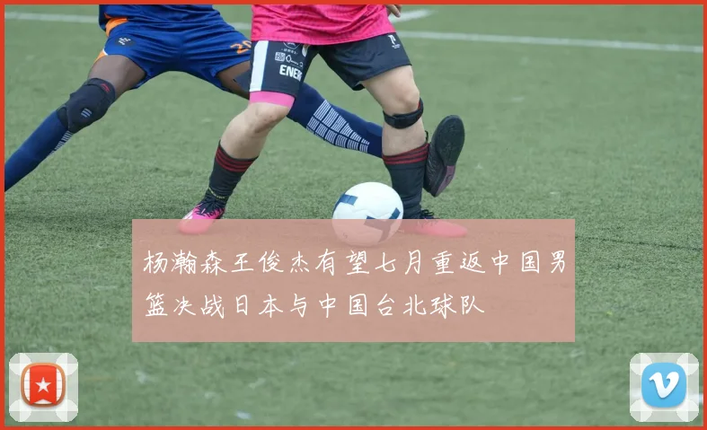 杨瀚森王俊杰有望七月重返中国男篮决战日本与中国台北球队