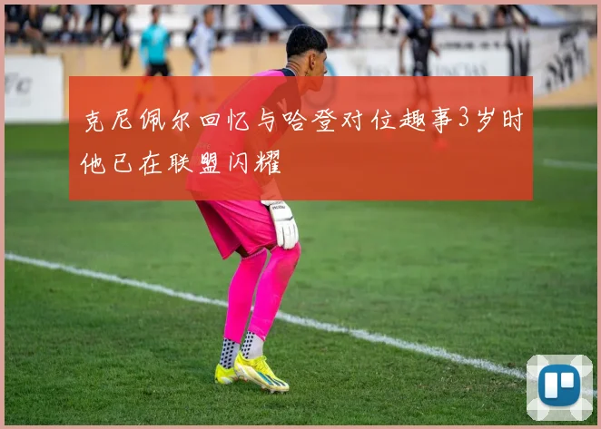 克尼佩尔回忆与哈登对位趣事3岁时他已在联盟闪耀