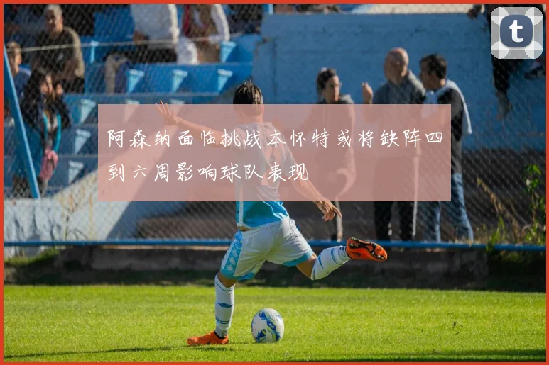 阿森纳面临挑战本怀特或将缺阵四到六周影响球队表现