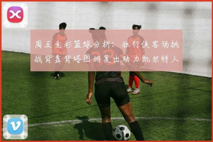 周五竞彩篮球分析：独行侠客场挑战背靠背塔图姆复出助力凯尔特人
