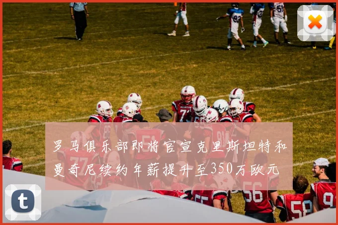 罗马俱乐部即将官宣克里斯坦特和曼奇尼续约年薪提升至350万欧元