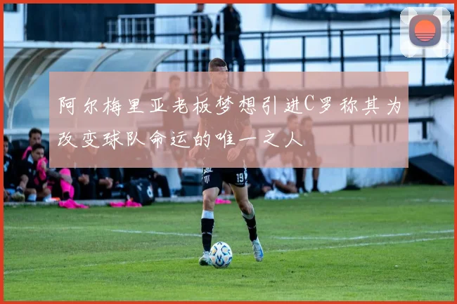 阿尔梅里亚老板梦想引进C罗称其为改变球队命运的唯一之人