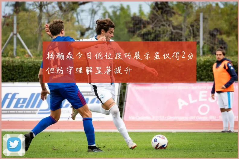 杨瀚森今日低位技巧展示虽仅得2分但防守理解显著提升