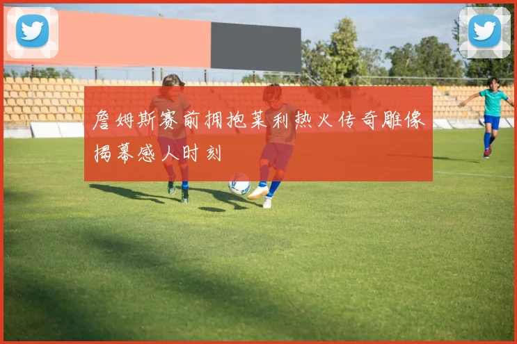 詹姆斯赛前拥抱莱利热火传奇雕像揭幕感人时刻