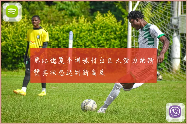 恩比德夏季训练付出巨大努力纳斯赞其状态达到新高度