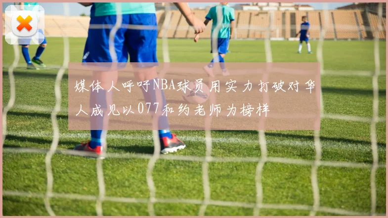 媒体人呼吁NBA球员用实力打破对华人成见以077和约老师为榜样