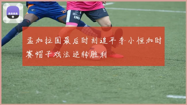孟加拉国最后时刻追平李小恒加时赛帽子戏法逆转胜利