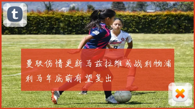 曼联伤情更新马兹拉维或战利物浦利马年底前有望复出