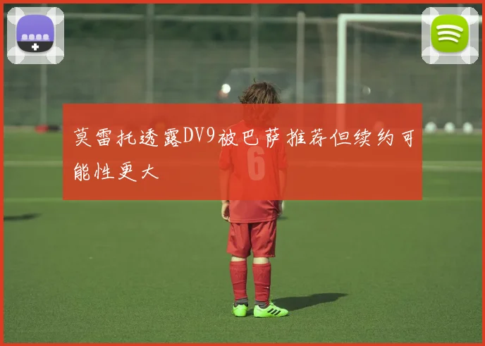 莫雷托透露DV9被巴萨推荐但续约可能性更大
