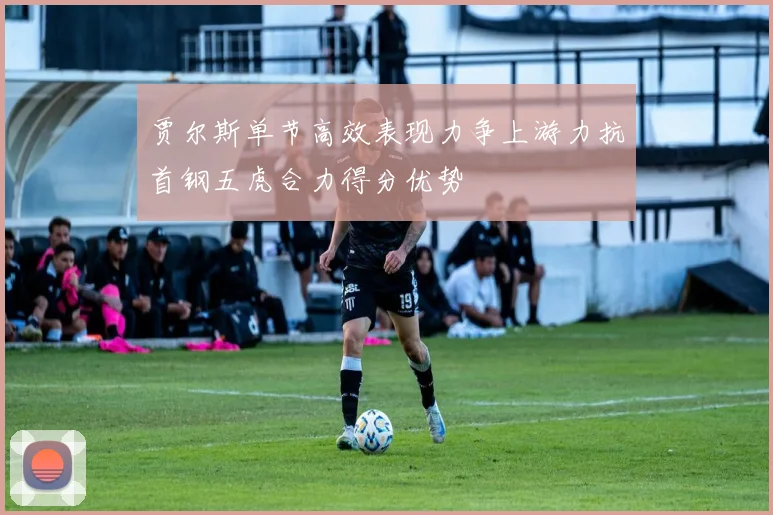 贾尔斯单节高效表现力争上游力抗首钢五虎合力得分优势