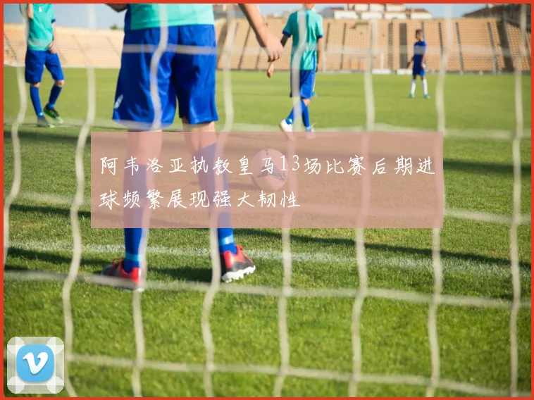 阿韦洛亚执教皇马13场比赛后期进球频繁展现强大韧性