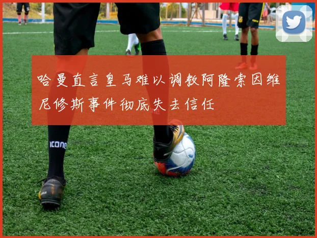 哈曼直言皇马难以调教阿隆索因维尼修斯事件彻底失去信任