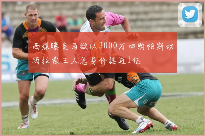 西媒曝皇马欲以3000万回购帕斯切玛拉蒙三人总身价接近1亿