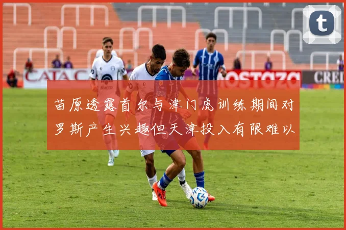 苗原透露首尔与津门虎训练期间对罗斯产生兴趣但天津投入有限难以引进