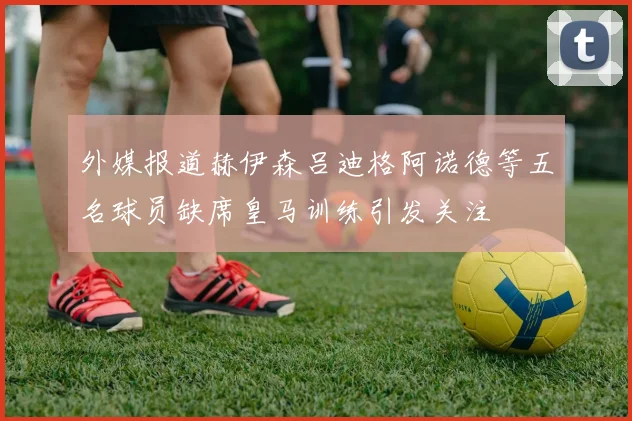 外媒报道赫伊森吕迪格阿诺德等五名球员缺席皇马训练引发关注
