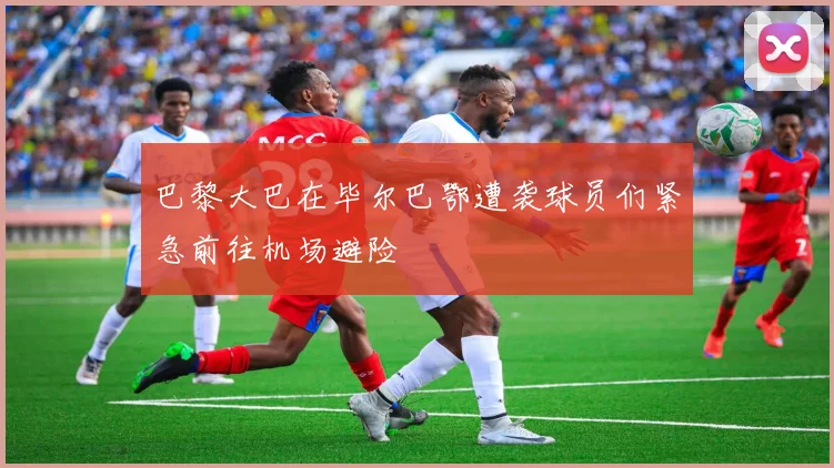 巴黎大巴在毕尔巴鄂遭袭球员们紧急前往机场避险